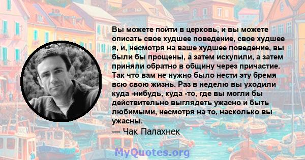 Вы можете пойти в церковь, и вы можете описать свое худшее поведение, свое худшее я, и, несмотря на ваше худшее поведение, вы были бы прощены, а затем искупили, а затем приняли обратно в общину через причастие. Так что