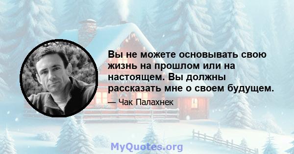 Вы не можете основывать свою жизнь на прошлом или на настоящем. Вы должны рассказать мне о своем будущем.