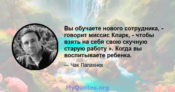 Вы обучаете нового сотрудника, - говорит миссис Кларк, - чтобы взять на себя свою скучную старую работу ». Когда вы воспитываете ребенка.