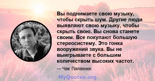 Вы поднимаете свою музыку, чтобы скрыть шум. Другие люди выявляют свою музыку, чтобы скрыть свою. Вы снова станете своим. Все покупают большую стереосистему. Это гонка вооружений звука. Вы не выигрываете с большим