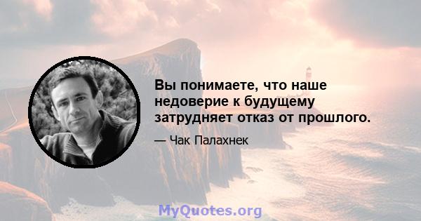 Вы понимаете, что наше недоверие к будущему затрудняет отказ от прошлого.