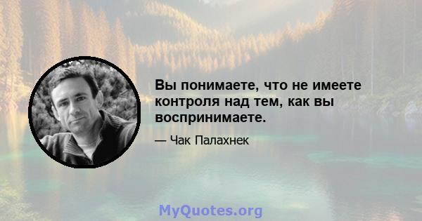 Вы понимаете, что не имеете контроля над тем, как вы воспринимаете.