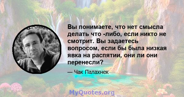 Вы понимаете, что нет смысла делать что -либо, если никто не смотрит. Вы задаетесь вопросом, если бы была низкая явка на распятии, они ли они перенесли?