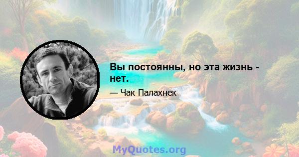 Вы постоянны, но эта жизнь - нет.