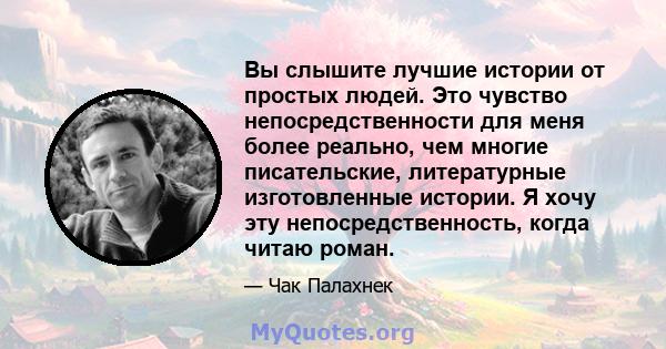 Вы слышите лучшие истории от простых людей. Это чувство непосредственности для меня более реально, чем многие писательские, литературные изготовленные истории. Я хочу эту непосредственность, когда читаю роман.