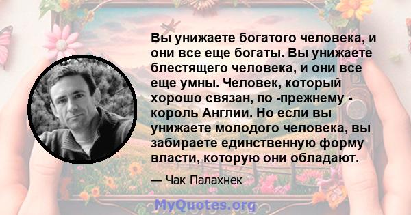 Вы унижаете богатого человека, и они все еще богаты. Вы унижаете блестящего человека, и они все еще умны. Человек, который хорошо связан, по -прежнему - король Англии. Но если вы унижаете молодого человека, вы забираете 