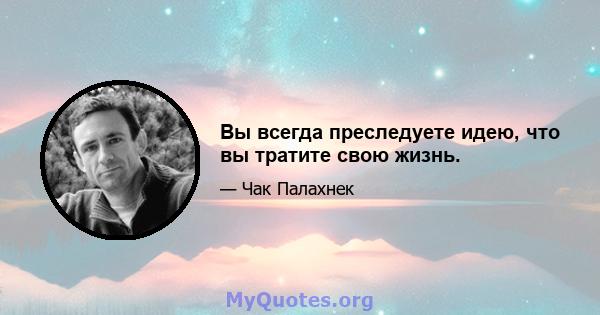 Вы всегда преследуете идею, что вы тратите свою жизнь.