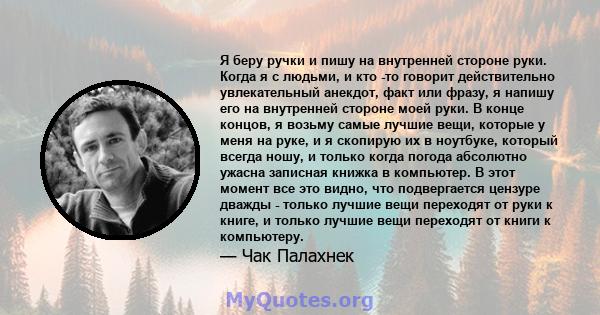 Я беру ручки и пишу на внутренней стороне руки. Когда я с людьми, и кто -то говорит действительно увлекательный анекдот, факт или фразу, я напишу его на внутренней стороне моей руки. В конце концов, я возьму самые