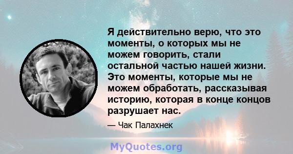 Я действительно верю, что это моменты, о которых мы не можем говорить, стали остальной частью нашей жизни. Это моменты, которые мы не можем обработать, рассказывая историю, которая в конце концов разрушает нас.