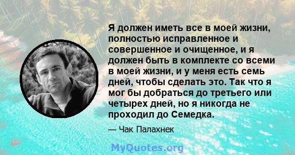 Я должен иметь все в моей жизни, полностью исправленное и совершенное и очищенное, и я должен быть в комплекте со всеми в моей жизни, и у меня есть семь дней, чтобы сделать это. Так что я мог бы добраться до третьего