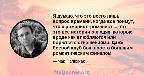 Я думаю, что это всего лишь вопрос времени, когда все поймут, что я романист -романист ... что это все истории о людях, которые вроде как влюбляются или борются с отношениями. Даже боевой клуб был просто большим