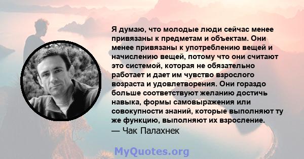 Я думаю, что молодые люди сейчас менее привязаны к предметам и объектам. Они менее привязаны к употреблению вещей и начислению вещей, потому что они считают это системой, которая не обязательно работает и дает им