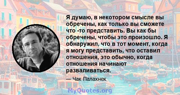 Я думаю, в некотором смысле вы обречены, как только вы сможете что -то представить. Вы как бы обречены, чтобы это произошло. Я обнаружил, что в тот момент, когда я могу представить, что оставил отношения, это обычно,