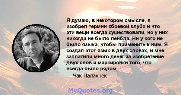 Я думаю, в некотором смысле, я изобрел термин «боевой клуб» и что эти вещи всегда существовали, но у них никогда не было лейбла. Ни у кого не было языка, чтобы применить к ним. Я создал этот язык в двух словах, и мне