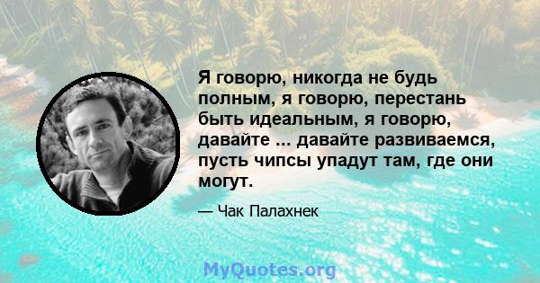 Я говорю, никогда не будь полным, я говорю, перестань быть идеальным, я говорю, давайте ... давайте развиваемся, пусть чипсы упадут там, где они могут.