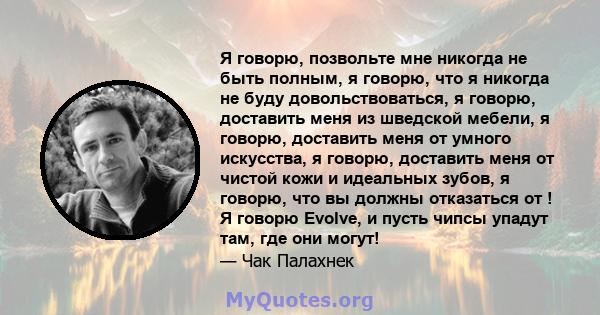 Я говорю, позвольте мне никогда не быть полным, я говорю, что я никогда не буду довольствоваться, я говорю, доставить меня из шведской мебели, я говорю, доставить меня от умного искусства, я говорю, доставить меня от