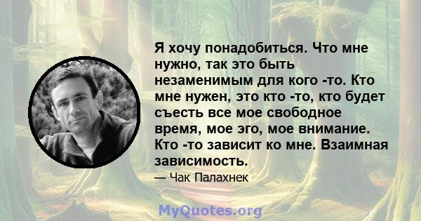 Я хочу понадобиться. Что мне нужно, так это быть незаменимым для кого -то. Кто мне нужен, это кто -то, кто будет съесть все мое свободное время, мое эго, мое внимание. Кто -то зависит ко мне. Взаимная зависимость.