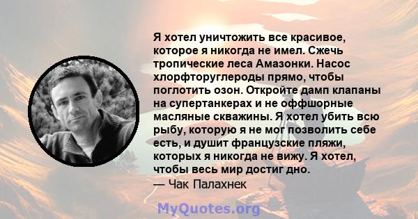 Я хотел уничтожить все красивое, которое я никогда не имел. Сжечь тропические леса Амазонки. Насос хлорфторуглероды прямо, чтобы поглотить озон. Откройте дамп клапаны на супертанкерах и не оффшорные масляные скважины. Я 