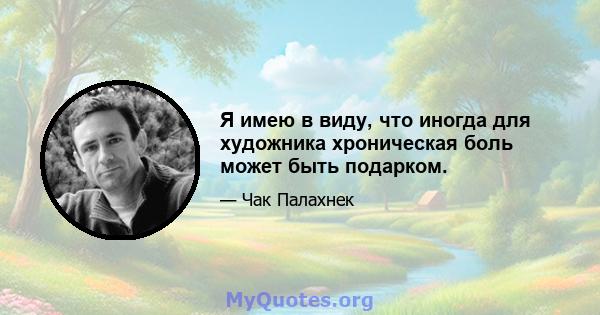 Я имею в виду, что иногда для художника хроническая боль может быть подарком.