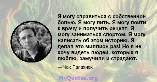 Я могу справиться с собственной болью. Я могу пить. Я могу пойти к врачу и получить рецепт. Я могу заниматься спортом. Я могу написать об этом историю. Я делал это миллион раз! Но я не хочу видеть людей, которых я