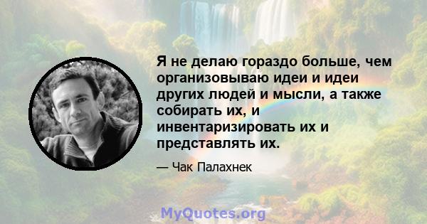 Я не делаю гораздо больше, чем организовываю идеи и идеи других людей и мысли, а также собирать их, и инвентаризировать их и представлять их.