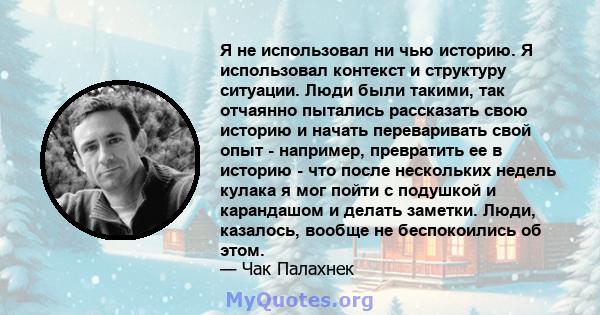 Я не использовал ни чью историю. Я использовал контекст и структуру ситуации. Люди были такими, так отчаянно пытались рассказать свою историю и начать переваривать свой опыт - например, превратить ее в историю - что