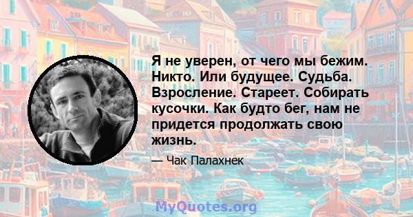 Я не уверен, от чего мы бежим. Никто. Или будущее. Судьба. Взросление. Стареет. Собирать кусочки. Как будто бег, нам не придется продолжать свою жизнь.