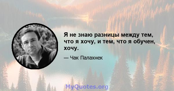 Я не знаю разницы между тем, что я хочу, и тем, что я обучен, хочу.