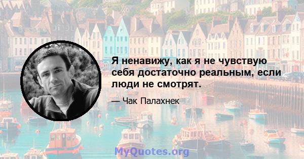 Я ненавижу, как я не чувствую себя достаточно реальным, если люди не смотрят.