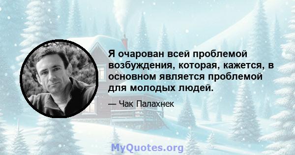 Я очарован всей проблемой возбуждения, которая, кажется, в основном является проблемой для молодых людей.