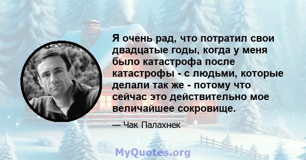 Я очень рад, что потратил свои двадцатые годы, когда у меня было катастрофа после катастрофы - с людьми, которые делали так же - потому что сейчас это действительно мое величайшее сокровище.