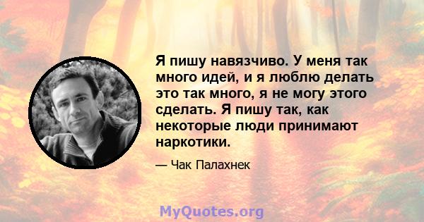 Я пишу навязчиво. У меня так много идей, и я люблю делать это так много, я не могу этого сделать. Я пишу так, как некоторые люди принимают наркотики.