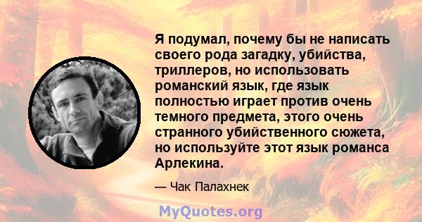 Я подумал, почему бы не написать своего рода загадку, убийства, триллеров, но использовать романский язык, где язык полностью играет против очень темного предмета, этого очень странного убийственного сюжета, но