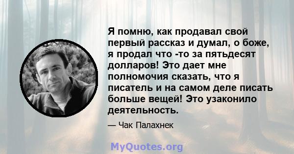 Я помню, как продавал свой первый рассказ и думал, о боже, я продал что -то за пятьдесят долларов! Это дает мне полномочия сказать, что я писатель и на самом деле писать больше вещей! Это узаконило деятельность.