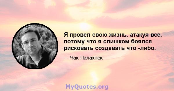 Я провел свою жизнь, атакуя все, потому что я слишком боялся рисковать создавать что -либо.