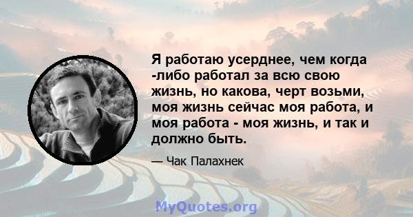 Я работаю усерднее, чем когда -либо работал за всю свою жизнь, но какова, черт возьми, моя жизнь сейчас моя работа, и моя работа - моя жизнь, и так и должно быть.