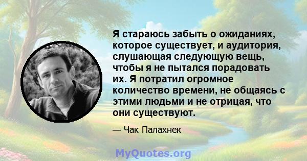 Я стараюсь забыть о ожиданиях, которое существует, и аудитория, слушающая следующую вещь, чтобы я не пытался порадовать их. Я потратил огромное количество времени, не общаясь с этими людьми и не отрицая, что они