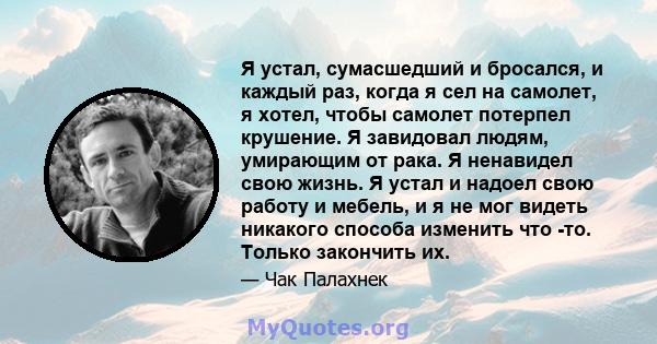 Я устал, сумасшедший и бросался, и каждый раз, когда я сел на самолет, я хотел, чтобы самолет потерпел крушение. Я завидовал людям, умирающим от рака. Я ненавидел свою жизнь. Я устал и надоел свою работу и мебель, и я