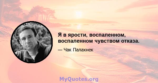 Я в ярости, воспаленном, воспаленном чувством отказа.