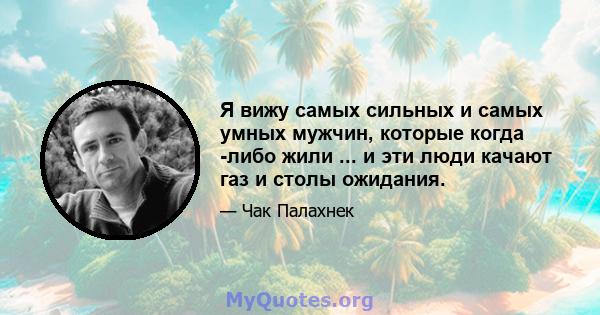 Я вижу самых сильных и самых умных мужчин, которые когда -либо жили ... и эти люди качают газ и столы ожидания.