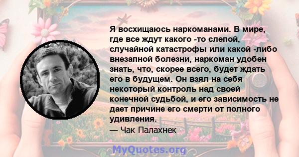 Я восхищаюсь наркоманами. В мире, где все ждут какого -то слепой, случайной катастрофы или какой -либо внезапной болезни, наркоман удобен знать, что, скорее всего, будет ждать его в будущем. Он взял на себя некоторый