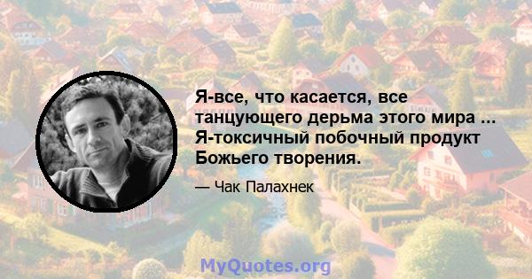 Я-все, что касается, все танцующего дерьма этого мира ... Я-токсичный побочный продукт Божьего творения.