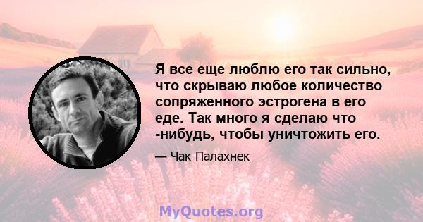 Я все еще люблю его так сильно, что скрываю любое количество сопряженного эстрогена в его еде. Так много я сделаю что -нибудь, чтобы уничтожить его.