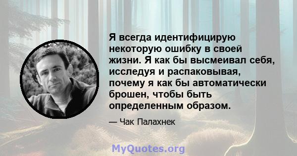 Я всегда идентифицирую некоторую ошибку в своей жизни. Я как бы высмеивал себя, исследуя и распаковывая, почему я как бы автоматически брошен, чтобы быть определенным образом.