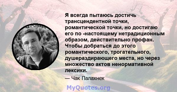 Я всегда пытаюсь достичь трансцендентной точки, романтической точки, но достигаю его по -настоящему нетрадиционным образом, действительно профан. Чтобы добраться до этого романтического, трогательного, душераздирающего