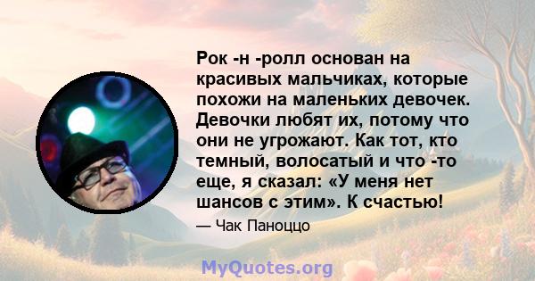 Рок -н -ролл основан на красивых мальчиках, которые похожи на маленьких девочек. Девочки любят их, потому что они не угрожают. Как тот, кто темный, волосатый и что -то еще, я сказал: «У меня нет шансов с этим». К