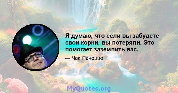 Я думаю, что если вы забудете свои корни, вы потеряли. Это помогает заземлить вас.