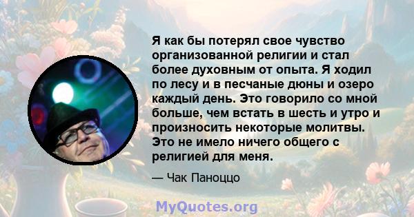 Я как бы потерял свое чувство организованной религии и стал более духовным от опыта. Я ходил по лесу и в песчаные дюны и озеро каждый день. Это говорило со мной больше, чем встать в шесть и утро и произносить некоторые