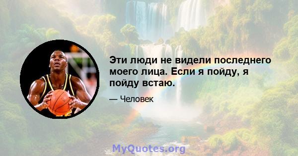 Эти люди не видели последнего моего лица. Если я пойду, я пойду встаю.