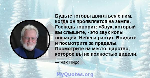 Будьте готовы двигаться с ним, когда он проявляется на земле. Господь говорит: «Звук, который вы слышите, - это звук копы лошадей. Небеса растут. Войдите и посмотрите за пределы. Посмотрите на место, царство, которое вы 